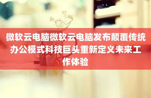 微软云电脑微软云电脑发布颠覆传统办公模式科技巨头重新定义未来工作体验
