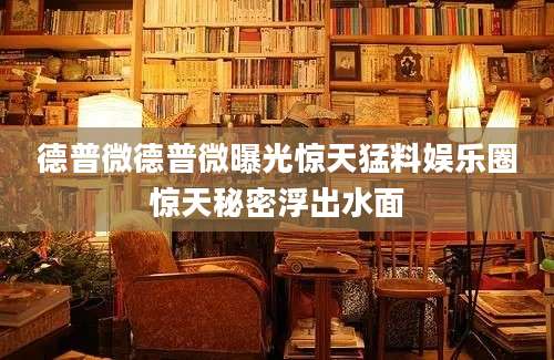 德普微德普微曝光惊天猛料娱乐圈惊天秘密浮出水面