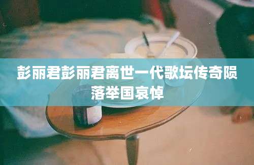 彭丽君彭丽君离世一代歌坛传奇陨落举国哀悼