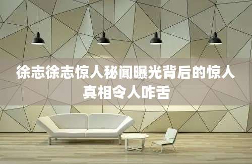 徐志徐志惊人秘闻曝光背后的惊人真相令人咋舌