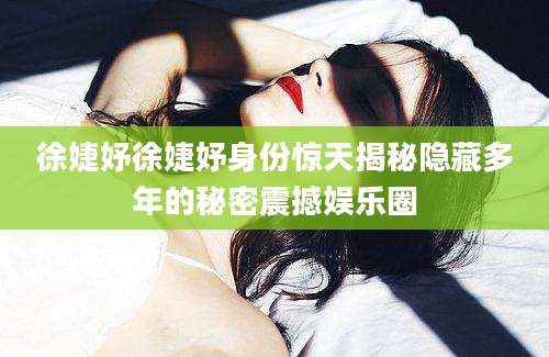 徐婕妤徐婕妤身份惊天揭秘隐藏多年的秘密震撼娱乐圈