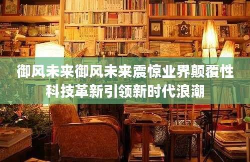 御风未来御风未来震惊业界颠覆性科技革新引领新时代浪潮