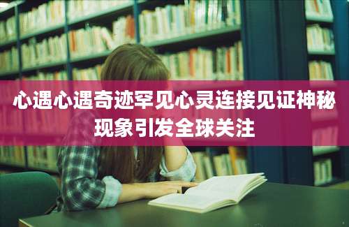 心遇心遇奇迹罕见心灵连接见证神秘现象引发全球关注