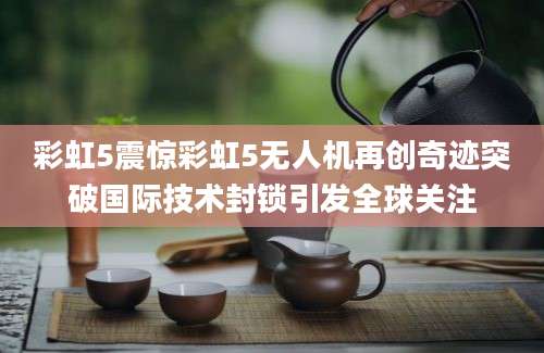 彩虹5震惊彩虹5无人机再创奇迹突破国际技术封锁引发全球关注