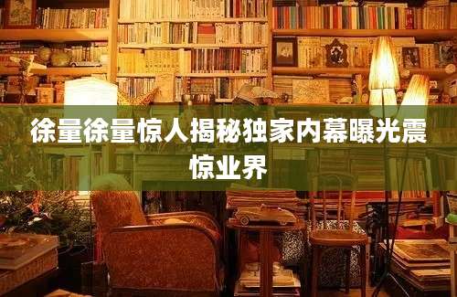 徐量徐量惊人揭秘独家内幕曝光震惊业界