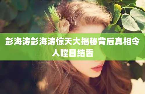 彭海涛彭海涛惊天大揭秘背后真相令人瞠目结舌