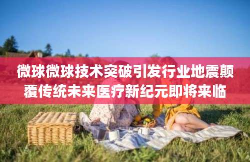 微球微球技术突破引发行业地震颠覆传统未来医疗新纪元即将来临