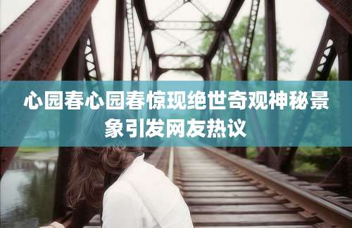 心园春心园春惊现绝世奇观神秘景象引发网友热议