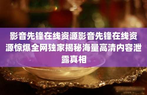 影音先锋在线资源影音先锋在线资源惊爆全网独家揭秘海量高清内容泄露真相