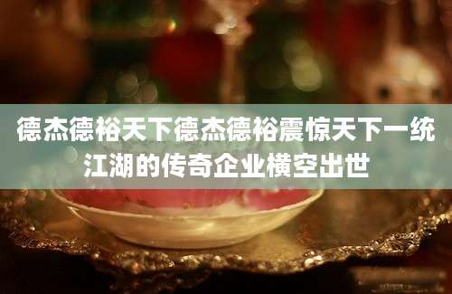德杰德裕天下德杰德裕震惊天下一统江湖的传奇企业横空出世