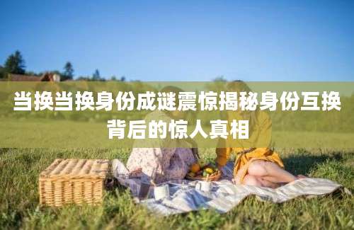 当换当换身份成谜震惊揭秘身份互换背后的惊人真相