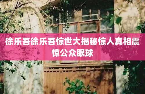 徐乐吾徐乐吾惊世大揭秘惊人真相震惊公众眼球