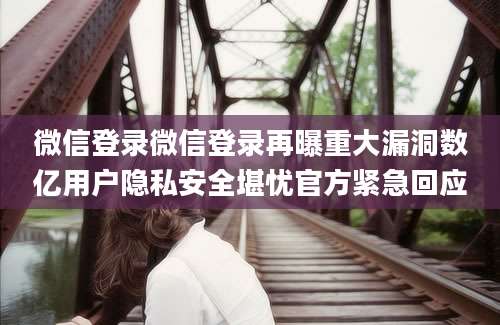 微信登录微信登录再曝重大漏洞数亿用户隐私安全堪忧官方紧急回应