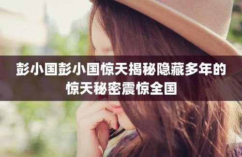 彭小国彭小国惊天揭秘隐藏多年的惊天秘密震惊全国
