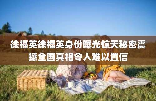 徐福英徐福英身份曝光惊天秘密震撼全国真相令人难以置信