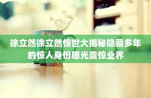 徐立然徐立然惊世大揭秘隐藏多年的惊人身份曝光震惊业界
