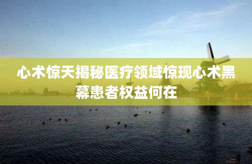 心术惊天揭秘医疗领域惊现心术黑幕患者权益何在