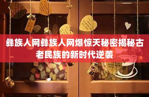 彝族人网彝族人网爆惊天秘密揭秘古老民族的新时代逆袭