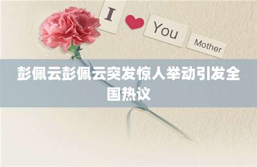 彭佩云彭佩云突发惊人举动引发全国热议