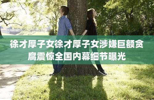 徐才厚子女徐才厚子女涉嫌巨额贪腐震惊全国内幕细节曝光