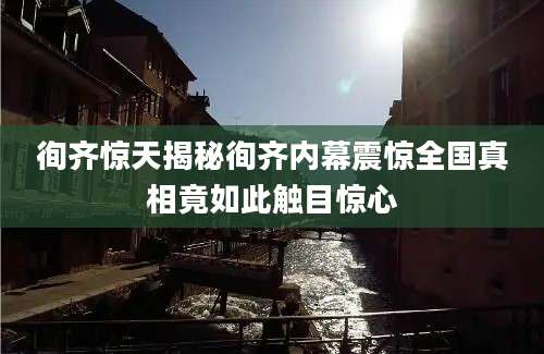 徇齐惊天揭秘徇齐内幕震惊全国真相竟如此触目惊心