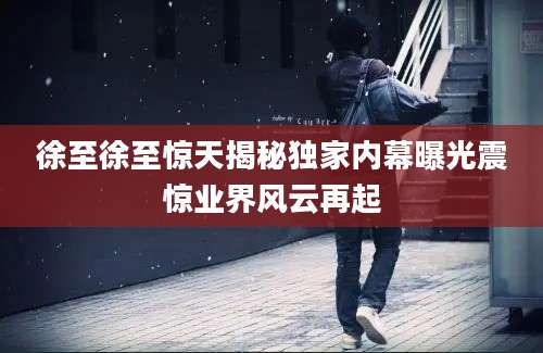 徐至徐至惊天揭秘独家内幕曝光震惊业界风云再起