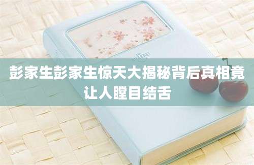 彭家生彭家生惊天大揭秘背后真相竟让人瞠目结舌