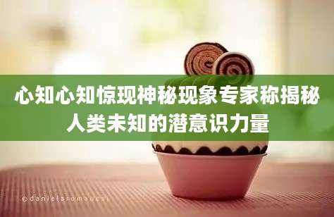 心知心知惊现神秘现象专家称揭秘人类未知的潜意识力量
