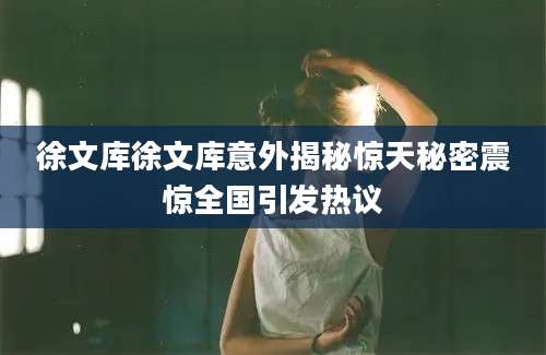 徐文库徐文库意外揭秘惊天秘密震惊全国引发热议