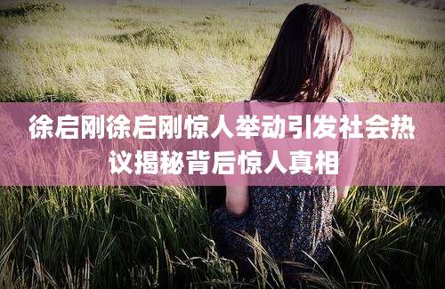 徐启刚徐启刚惊人举动引发社会热议揭秘背后惊人真相