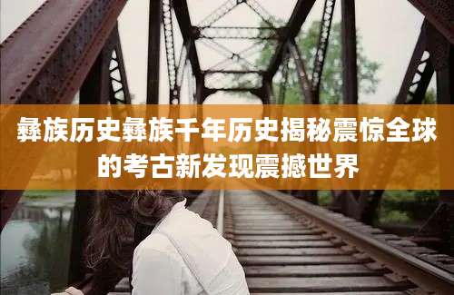彝族历史彝族千年历史揭秘震惊全球的考古新发现震撼世界