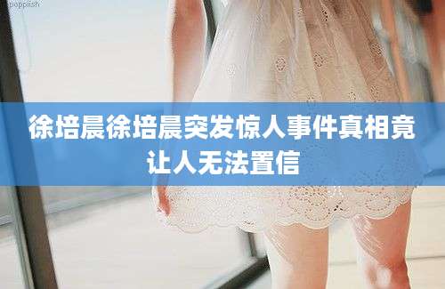 徐培晨徐培晨突发惊人事件真相竟让人无法置信