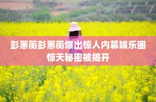 彭蕙蘅彭蕙蘅爆出惊人内幕娱乐圈惊天秘密被揭开