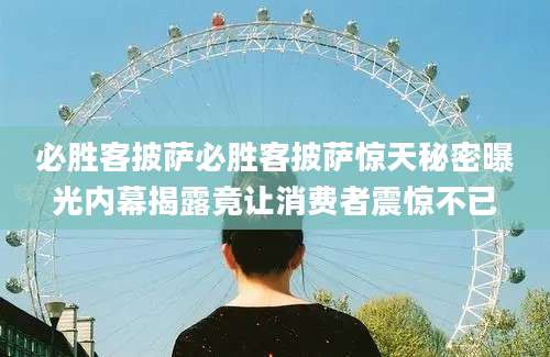 必胜客披萨必胜客披萨惊天秘密曝光内幕揭露竟让消费者震惊不已