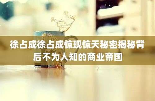 徐占成徐占成惊现惊天秘密揭秘背后不为人知的商业帝国