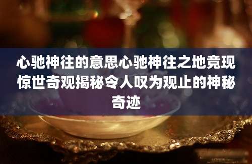 心驰神往的意思心驰神往之地竟现惊世奇观揭秘令人叹为观止的神秘奇迹