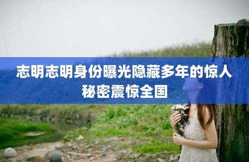 志明志明身份曝光隐藏多年的惊人秘密震惊全国