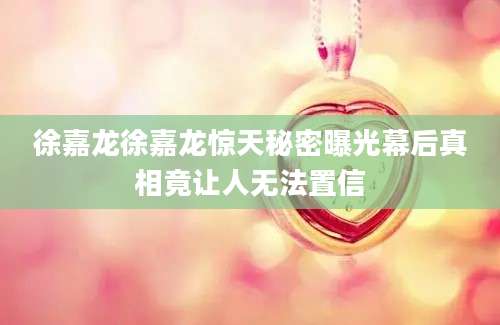 徐嘉龙徐嘉龙惊天秘密曝光幕后真相竟让人无法置信