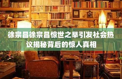 徐宗昌徐宗昌惊世之举引发社会热议揭秘背后的惊人真相