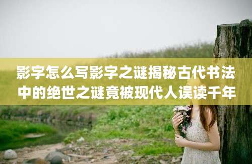 影字怎么写影字之谜揭秘古代书法中的绝世之谜竟被现代人误读千年
