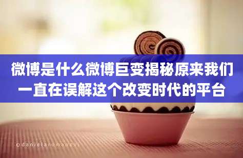 微博是什么微博巨变揭秘原来我们一直在误解这个改变时代的平台