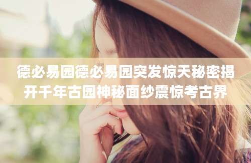 德必易园德必易园突发惊天秘密揭开千年古园神秘面纱震惊考古界