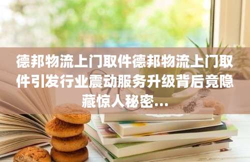 德邦物流上门取件德邦物流上门取件引发行业震动服务升级背后竟隐藏惊人秘密...