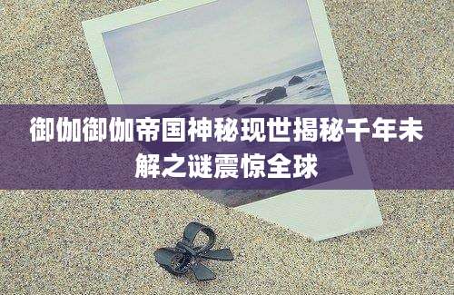 御伽御伽帝国神秘现世揭秘千年未解之谜震惊全球