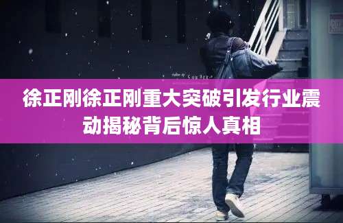 徐正刚徐正刚重大突破引发行业震动揭秘背后惊人真相