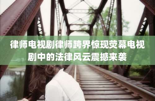 律师电视剧律师跨界惊现荧幕电视剧中的法律风云震撼来袭
