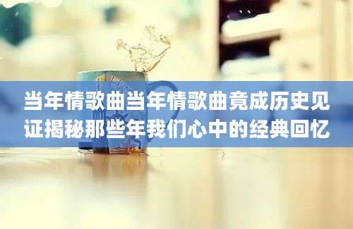 当年情歌曲当年情歌曲竟成历史见证揭秘那些年我们心中的经典回忆