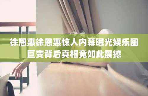 徐恩惠徐恩惠惊人内幕曝光娱乐圈巨变背后真相竟如此震撼