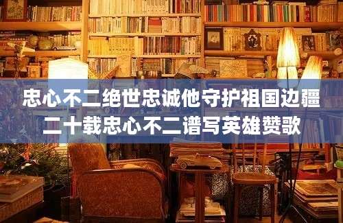 忠心不二绝世忠诚他守护祖国边疆二十载忠心不二谱写英雄赞歌