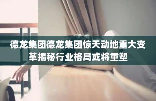 德龙集团德龙集团惊天动地重大变革揭秘行业格局或将重塑
